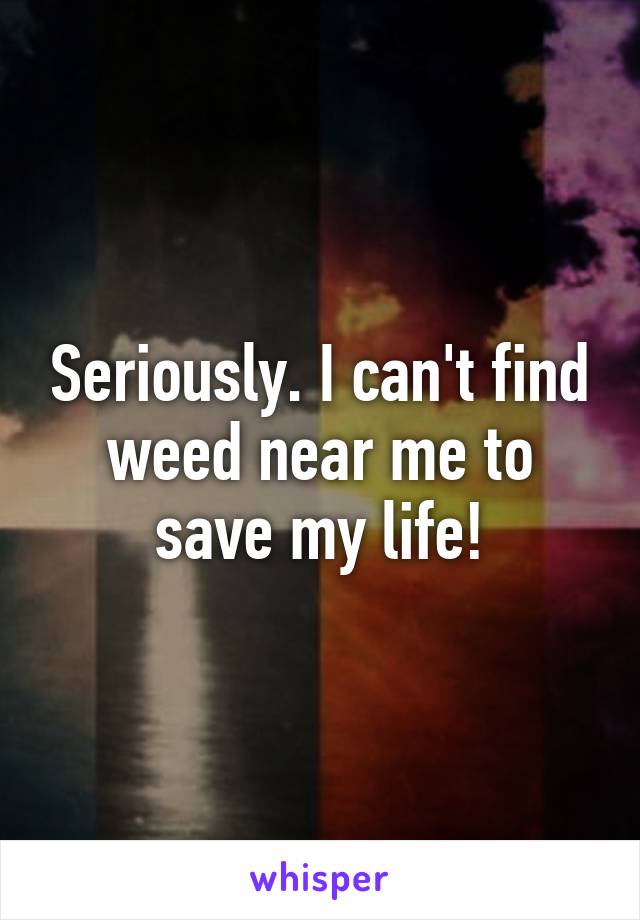 Seriously. I can't find weed near me to save my life!