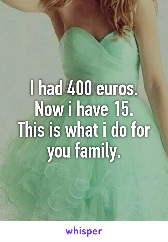 I had 400 euros.
Now i have 15.
This is what i do for you family.