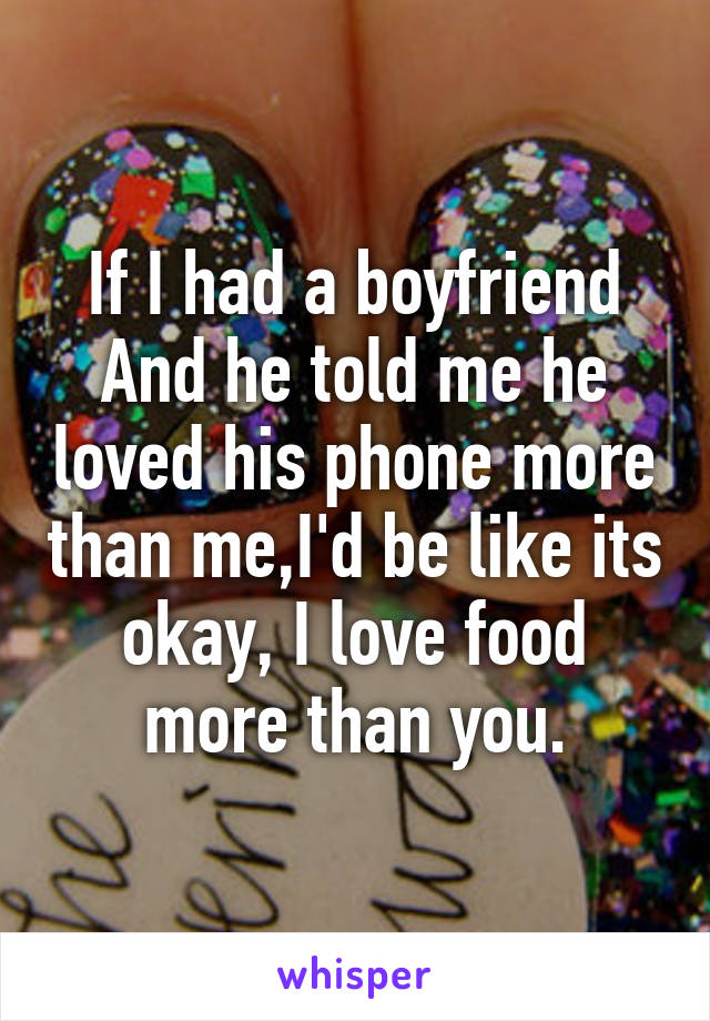 If I had a boyfriend And he told me he loved his phone more than me,I'd be like its okay, I love food more than you.