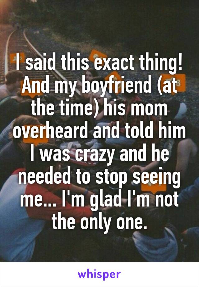 I said this exact thing! And my boyfriend (at the time) his mom overheard and told him I was crazy and he needed to stop seeing me... I'm glad I'm not the only one.