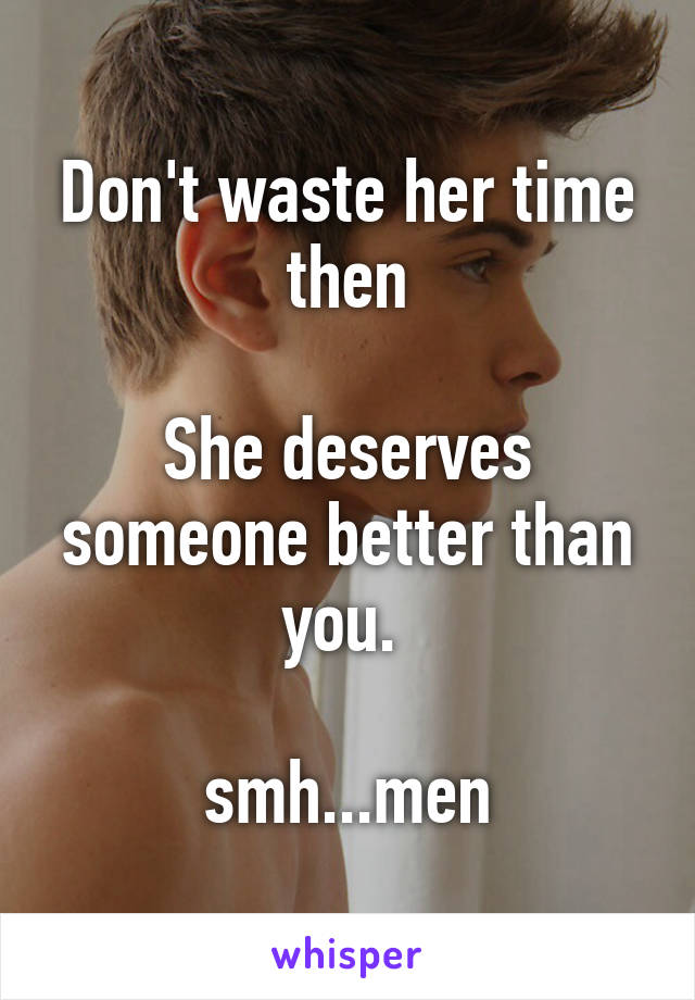 Don't waste her time then

She deserves someone better than you. 

smh...men