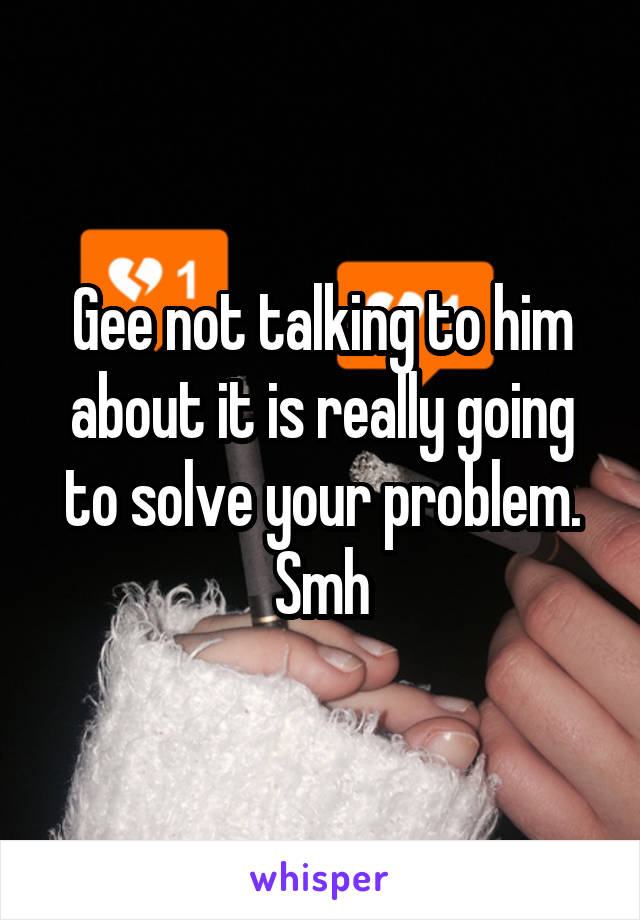 Gee not talking to him about it is really going to solve your problem. Smh