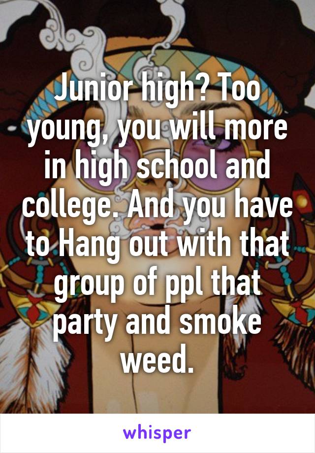 Junior high? Too young, you will more in high school and college. And you have to Hang out with that group of ppl that party and smoke weed.