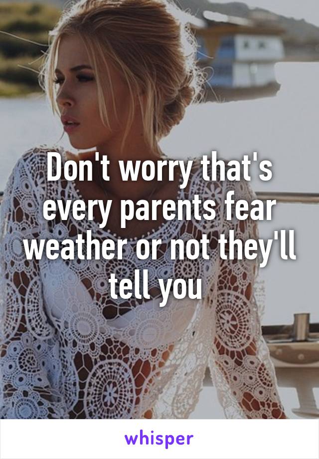 Don't worry that's every parents fear weather or not they'll tell you 