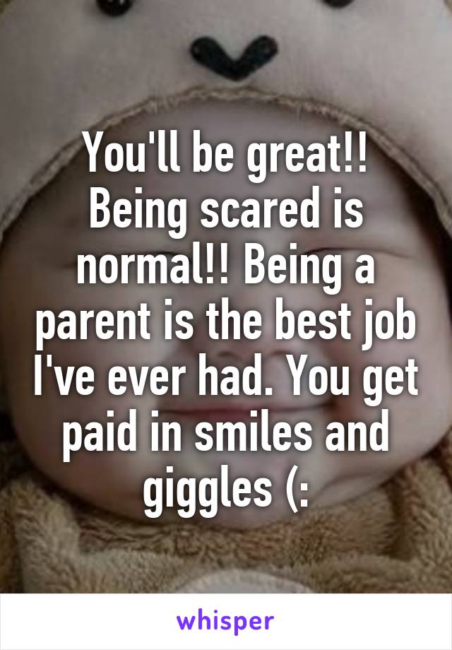 You'll be great!! Being scared is normal!! Being a parent is the best job I've ever had. You get paid in smiles and giggles (: