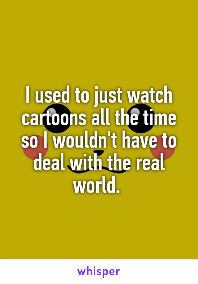 I used to just watch cartoons all the time so I wouldn't have to deal with the real world. 