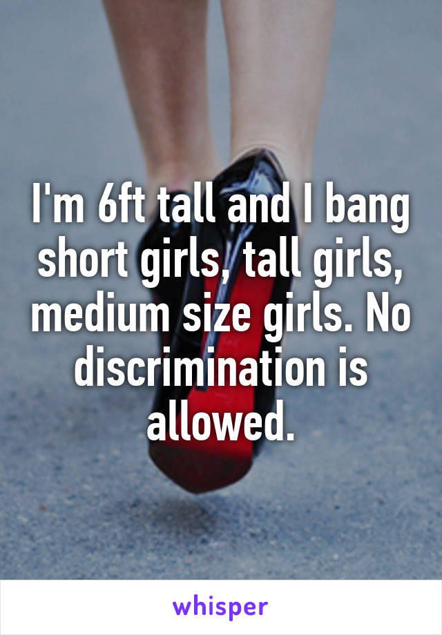 I'm 6ft tall and I bang short girls, tall girls, medium size girls. No discrimination is allowed.