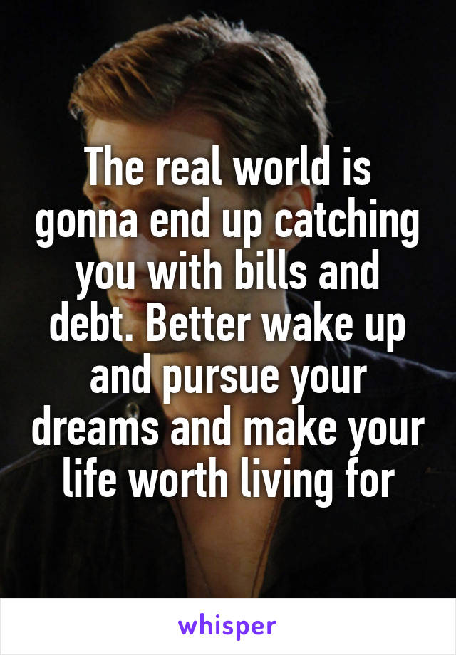 The real world is gonna end up catching you with bills and debt. Better wake up and pursue your dreams and make your life worth living for