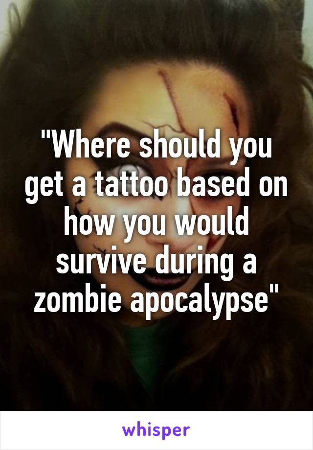 "Where should you get a tattoo based on how you would survive during a zombie apocalypse"