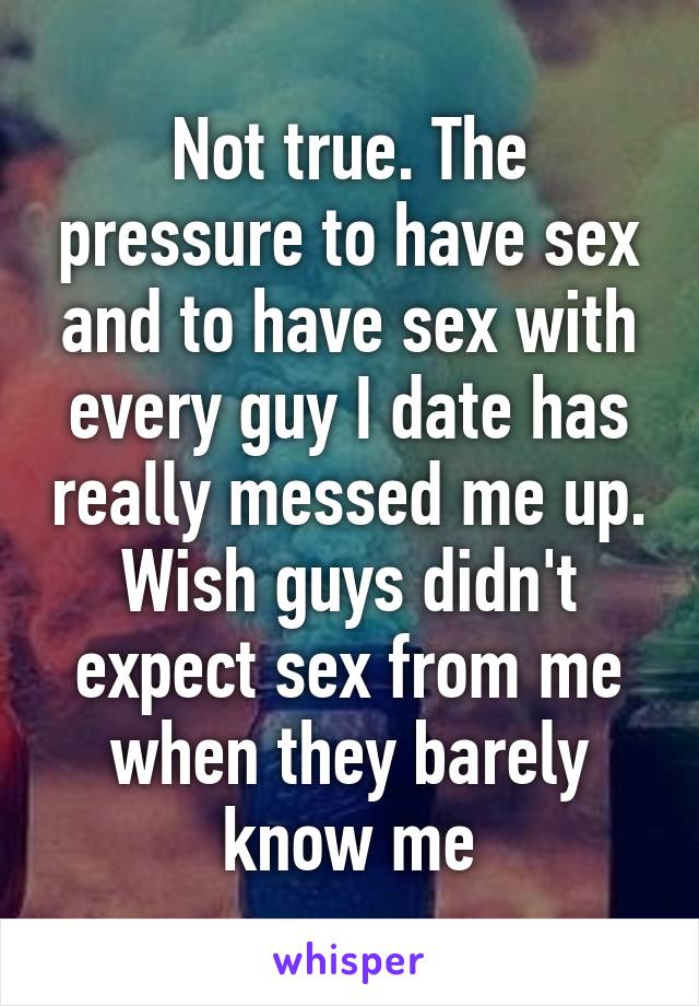 Not true. The pressure to have sex and to have sex with every guy I date has really messed me up. Wish guys didn't expect sex from me when they barely know me