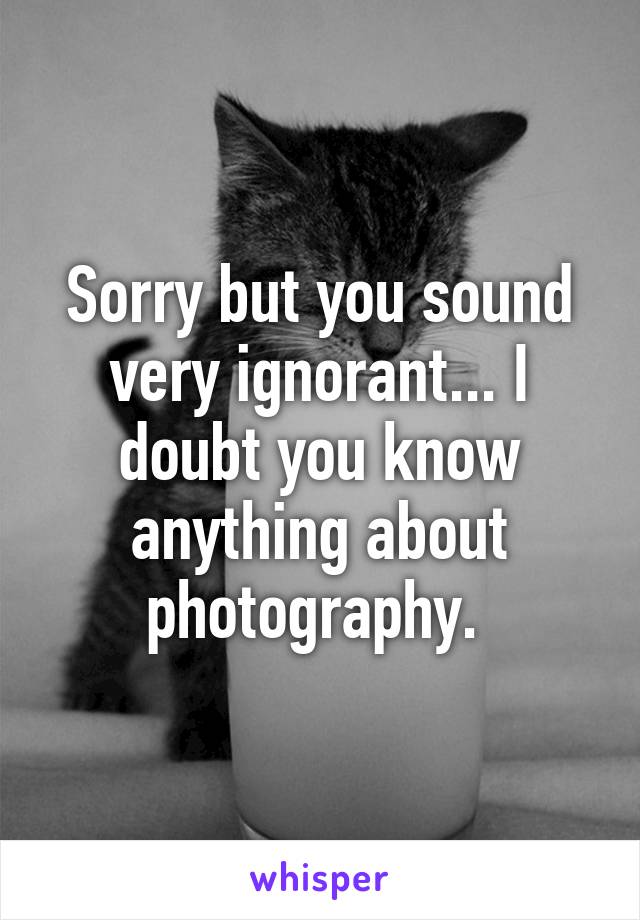 Sorry but you sound very ignorant... I doubt you know anything about photography. 