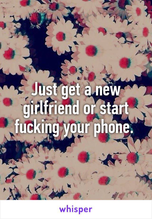 Just get a new girlfriend or start fucking your phone. 