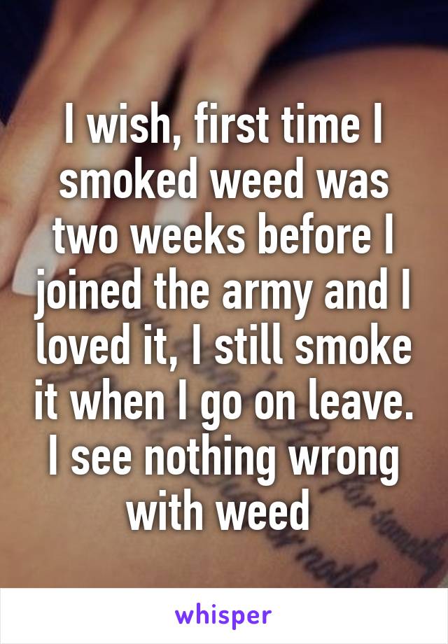 I wish, first time I smoked weed was two weeks before I joined the army and I loved it, I still smoke it when I go on leave. I see nothing wrong with weed 