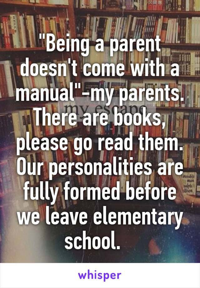 "Being a parent doesn't come with a manual"-my parents. There are books, please go read them. Our personalities are fully formed before we leave elementary school.   