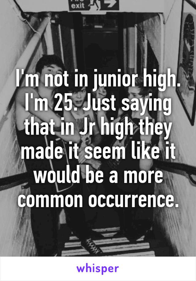 I'm not in junior high. I'm 25. Just saying that in Jr high they made it seem like it would be a more common occurrence.