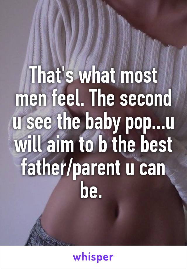 That's what most men feel. The second u see the baby pop...u will aim to b the best father/parent u can be. 