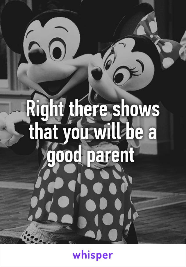 Right there shows that you will be a good parent 