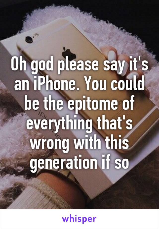 Oh god please say it's an iPhone. You could be the epitome of everything that's wrong with this generation if so