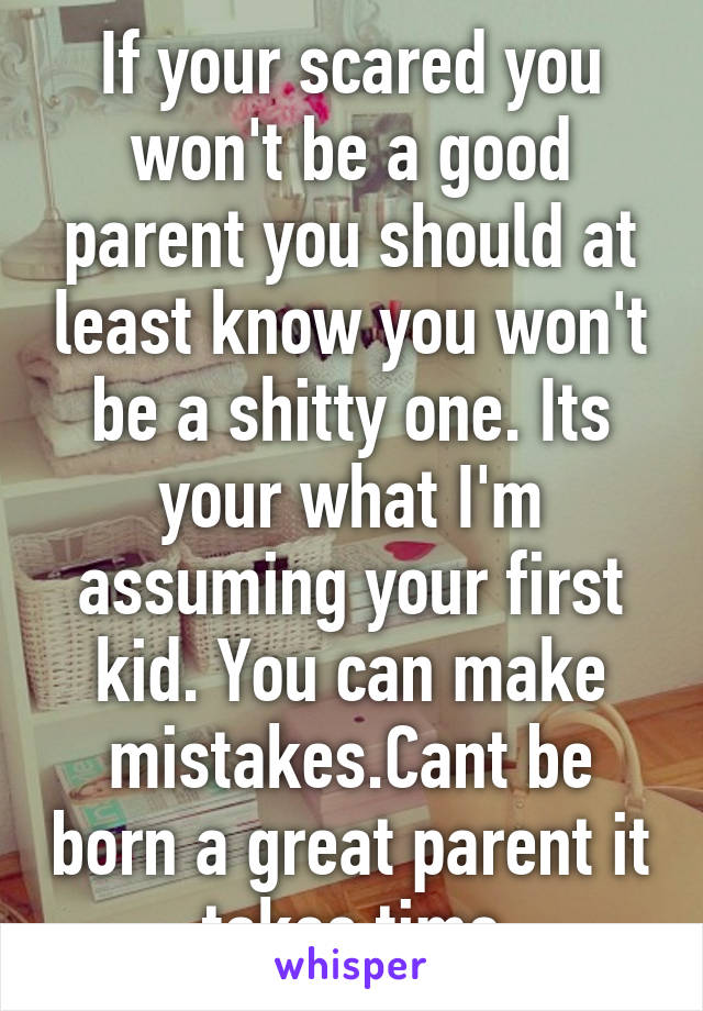 If your scared you won't be a good parent you should at least know you won't be a shitty one. Its your what I'm assuming your first kid. You can make mistakes.Cant be born a great parent it takes time