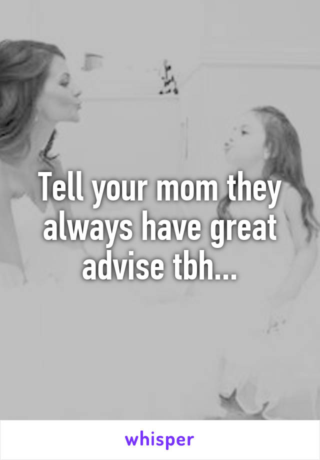 Tell your mom they always have great advise tbh...