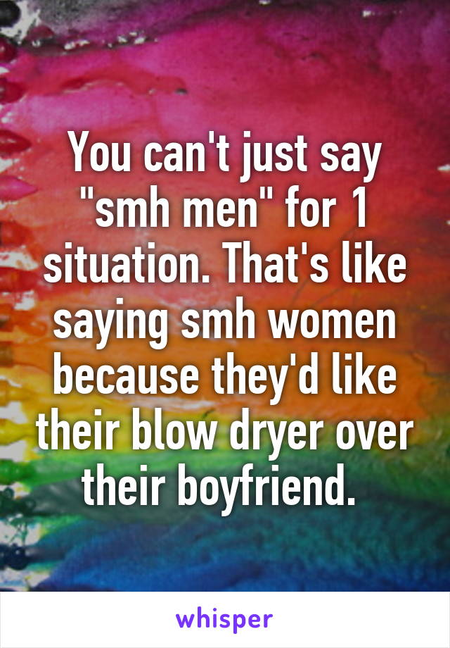 You can't just say "smh men" for 1 situation. That's like saying smh women because they'd like their blow dryer over their boyfriend. 