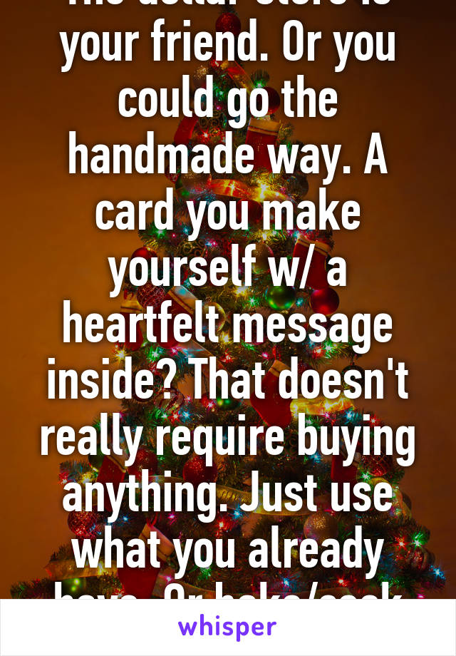 The dollar store is your friend. Or you could go the handmade way. A card you make yourself w/ a heartfelt message inside? That doesn't really require buying anything. Just use what you already have. Or bake/cook some treats?