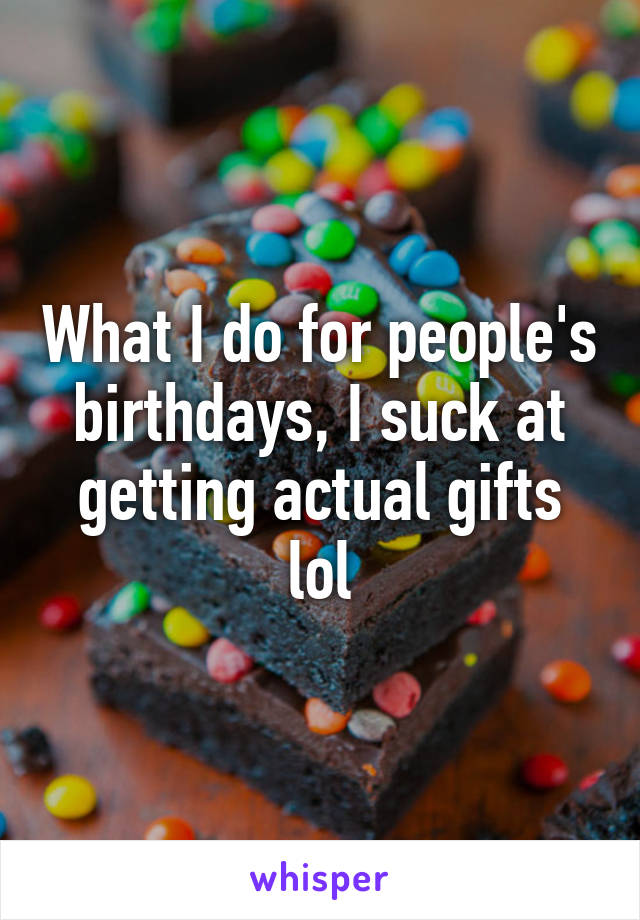 What I do for people's birthdays, I suck at getting actual gifts lol