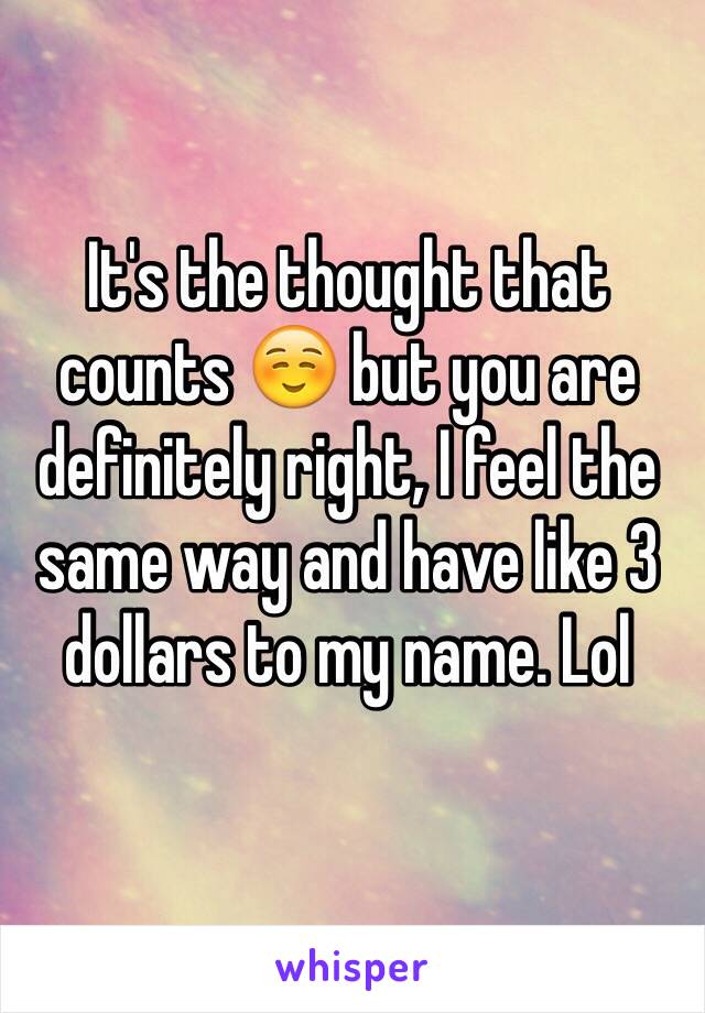 It's the thought that counts ☺️ but you are definitely right, I feel the same way and have like 3 dollars to my name. Lol