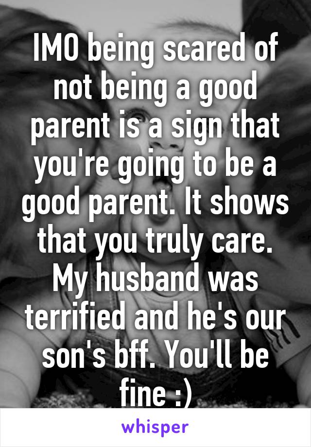 IMO being scared of not being a good parent is a sign that you're going to be a good parent. It shows that you truly care. My husband was terrified and he's our son's bff. You'll be fine :)