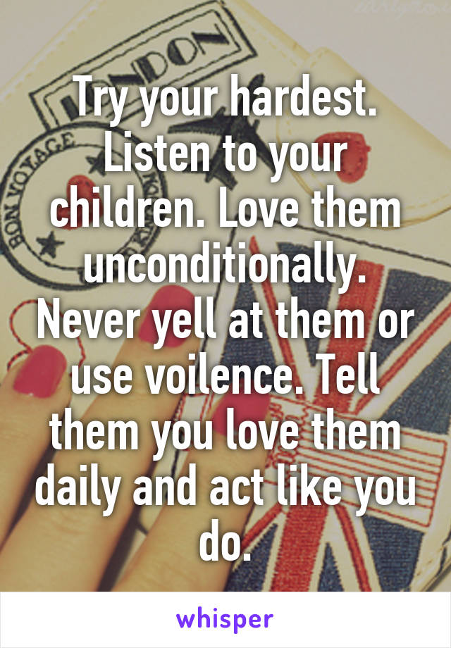 Try your hardest. Listen to your children. Love them unconditionally. Never yell at them or use voilence. Tell them you love them daily and act like you do.