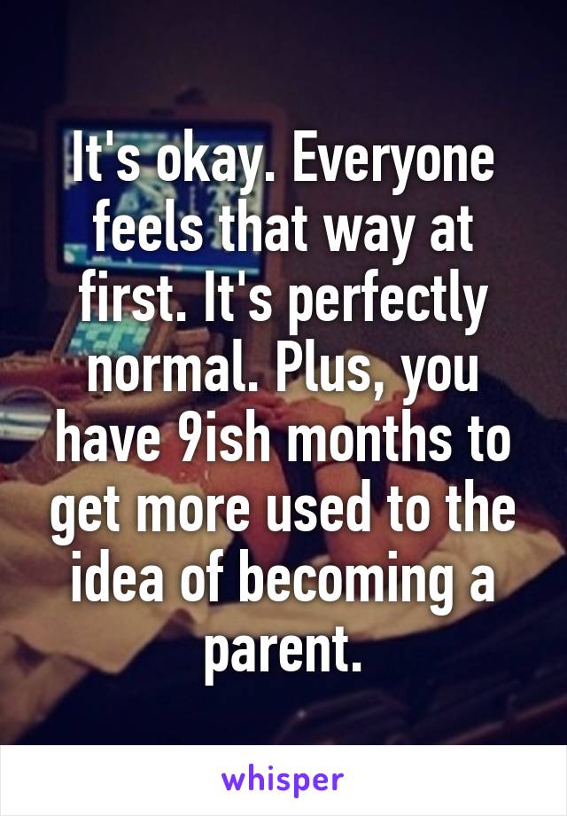 It's okay. Everyone feels that way at first. It's perfectly normal. Plus, you have 9ish months to get more used to the idea of becoming a parent.