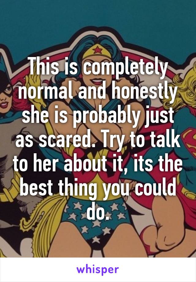 This is completely normal and honestly she is probably just as scared. Try to talk to her about it, its the best thing you could do.