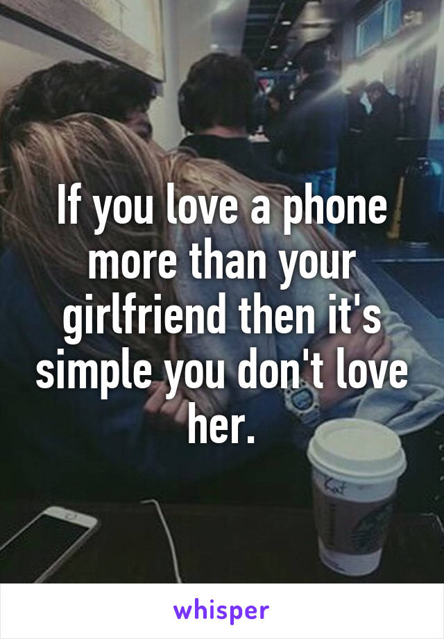 If you love a phone more than your girlfriend then it's simple you don't love her.