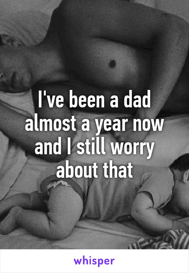 I've been a dad almost a year now and I still worry about that