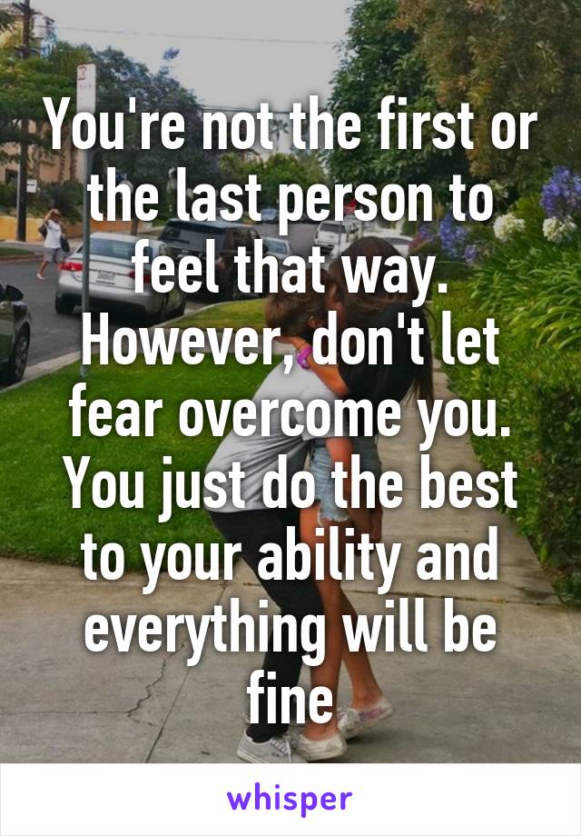 You're not the first or the last person to feel that way. However, don't let fear overcome you. You just do the best to your ability and everything will be fine