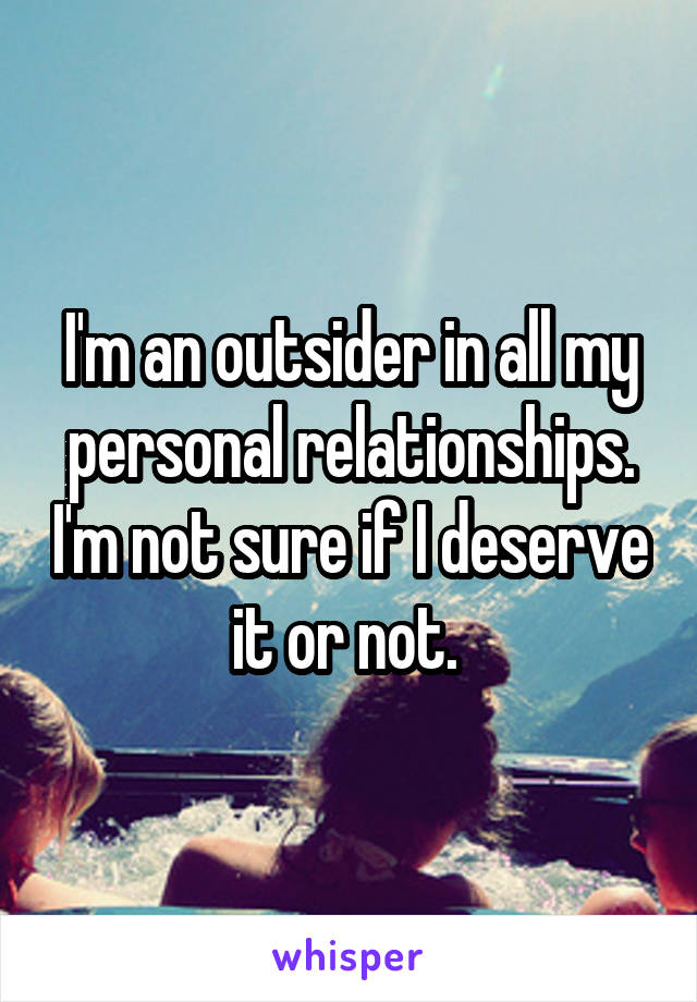 I'm an outsider in all my personal relationships. I'm not sure if I deserve it or not. 