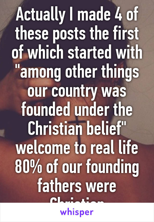 Actually I made 4 of these posts the first of which started with "among other things our country was founded under the Christian belief" welcome to real life 80% of our founding fathers were Christian