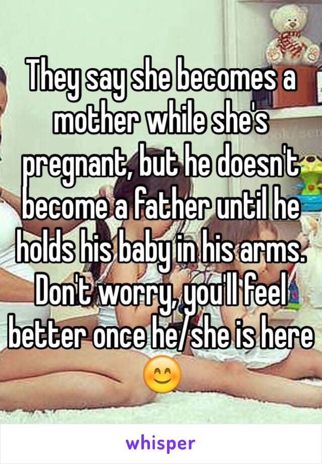 They say she becomes a mother while she's pregnant, but he doesn't become a father until he holds his baby in his arms. Don't worry, you'll feel better once he/she is here 😊