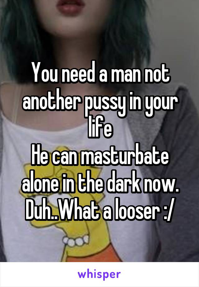 You need a man not another pussy in your life
He can masturbate alone in the dark now.
Duh..What a looser :/
