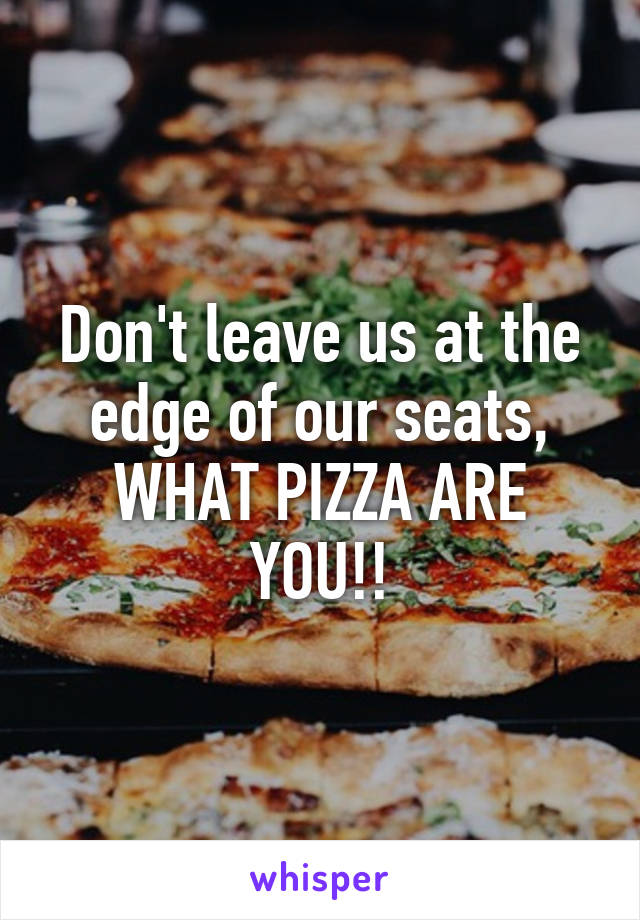 Don't leave us at the edge of our seats, WHAT PIZZA ARE YOU!!