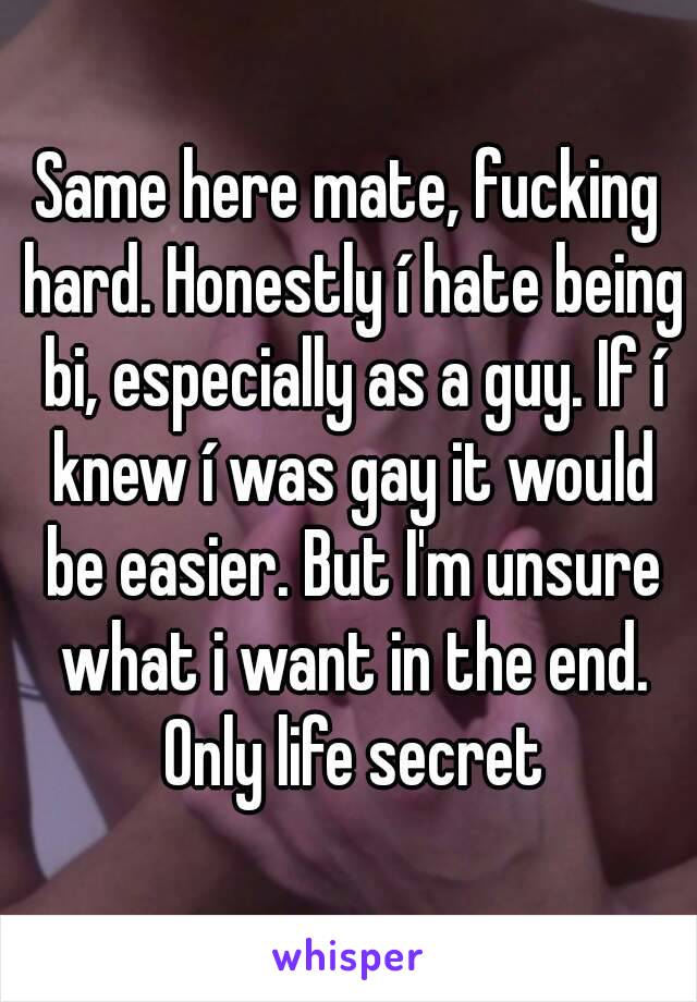 Same here mate, fucking hard. Honestly í hate being bi, especially as a guy. If í knew í was gay it would be easier. But I'm unsure what i want in the end. Only life secret