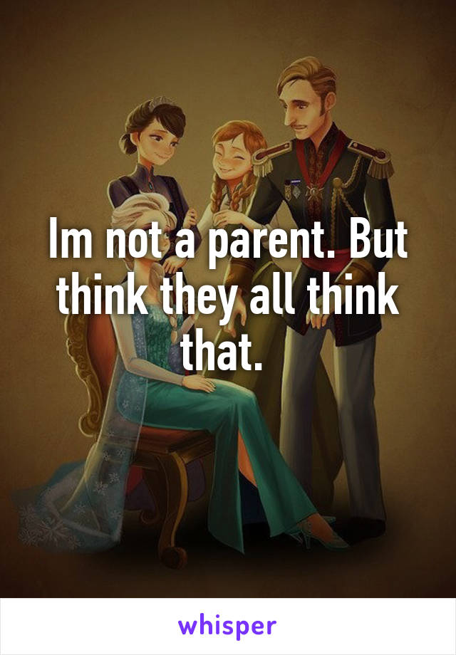 Im not a parent. But think they all think that. 
