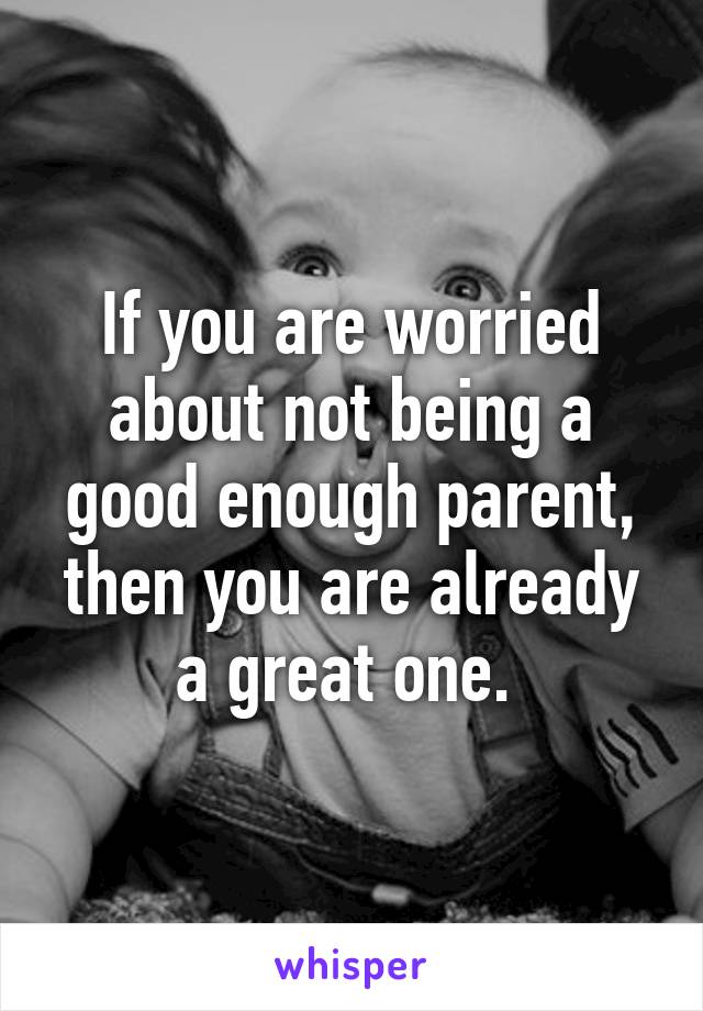 If you are worried about not being a good enough parent, then you are already a great one. 