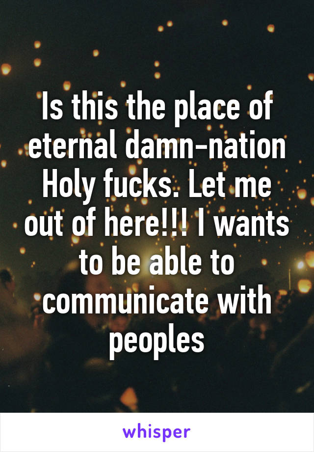 Is this the place of eternal damn-nation
Holy fucks. Let me out of here!!! I wants to be able to communicate with peoples