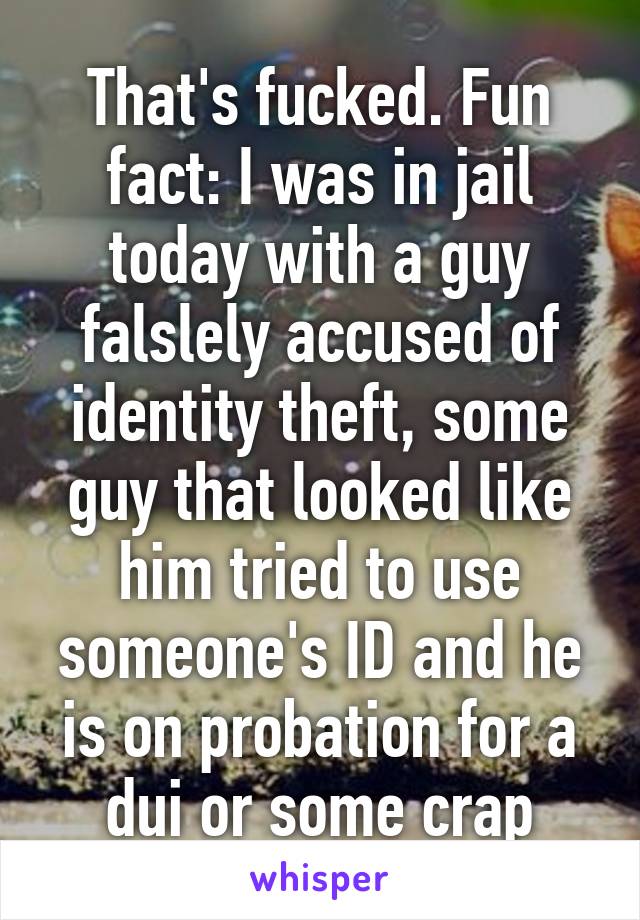 That's fucked. Fun fact: I was in jail today with a guy falslely accused of identity theft, some guy that looked like him tried to use someone's ID and he is on probation for a dui or some crap