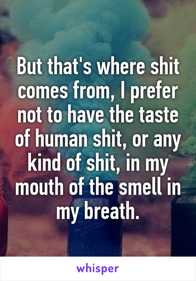 But that's where shit comes from, I prefer not to have the taste of human shit, or any kind of shit, in my mouth of the smell in my breath.