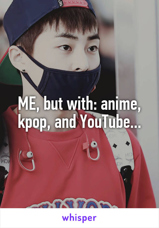 ME, but with: anime, kpop, and YouTube...