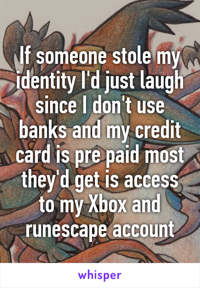 If someone stole my identity I'd just laugh since I don't use banks and my credit card is pre paid most they'd get is access to my Xbox and runescape account
