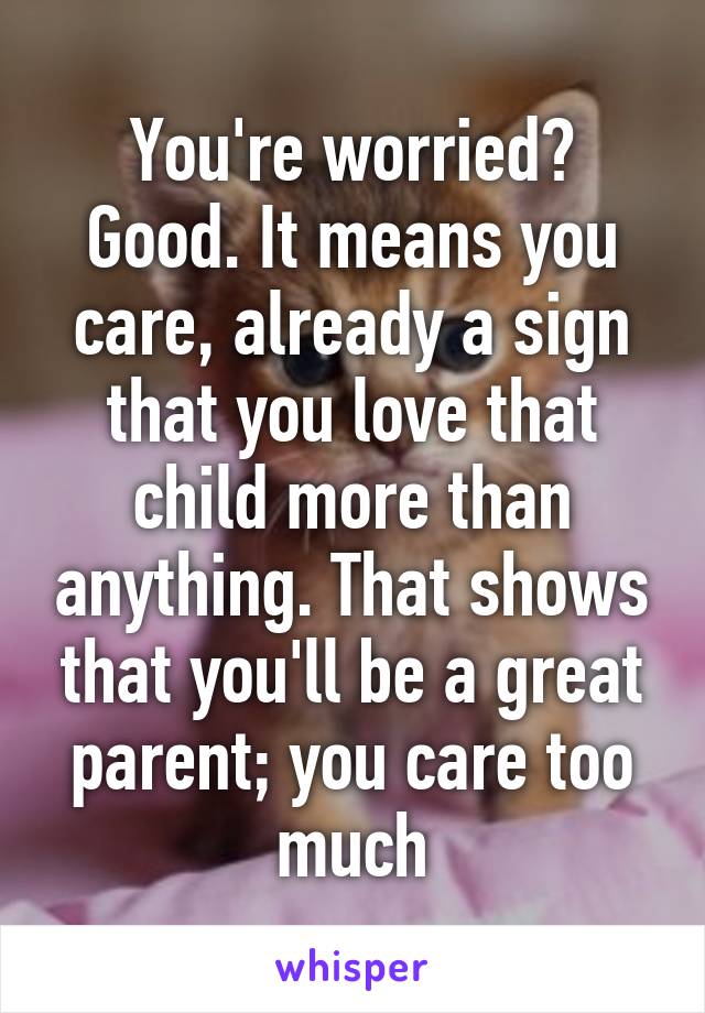 You're worried? Good. It means you care, already a sign that you love that child more than anything. That shows that you'll be a great parent; you care too much