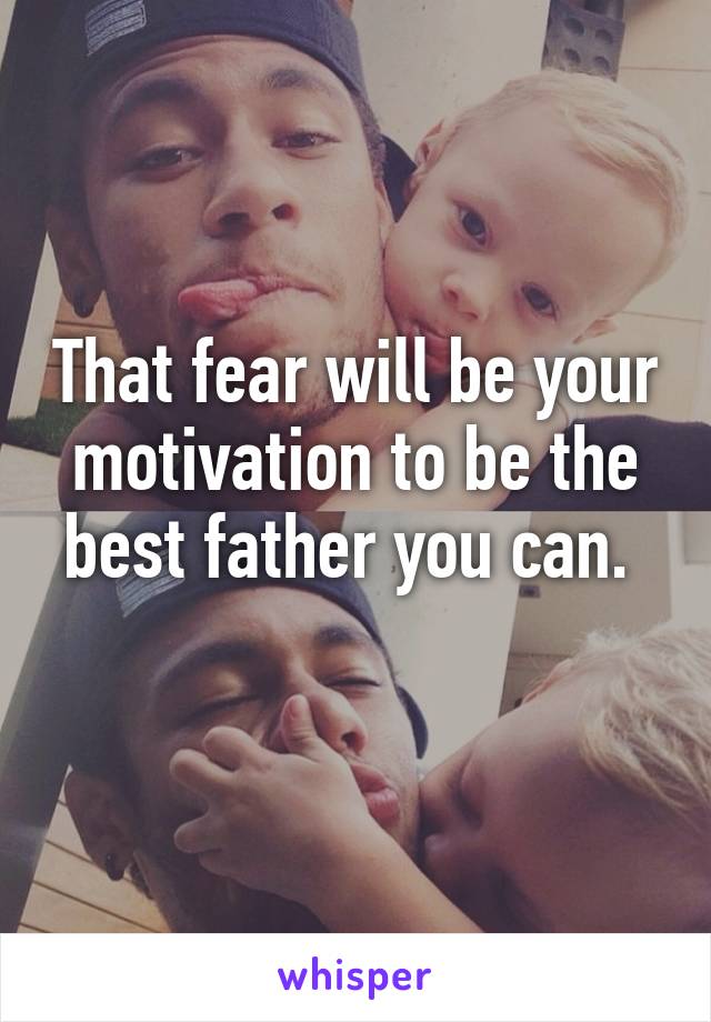 That fear will be your motivation to be the best father you can. 
